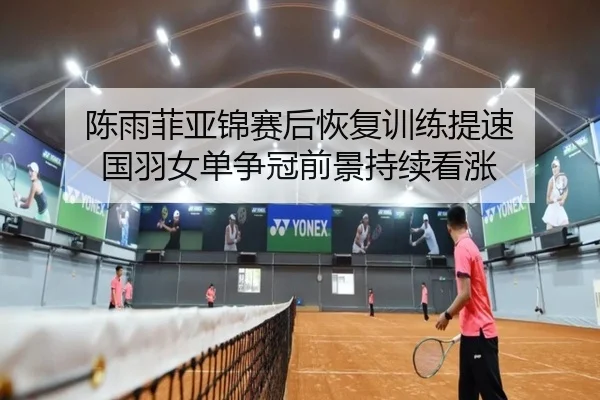 陈雨菲亚锦赛后恢复训练提速 国羽女单争冠前景持续看涨